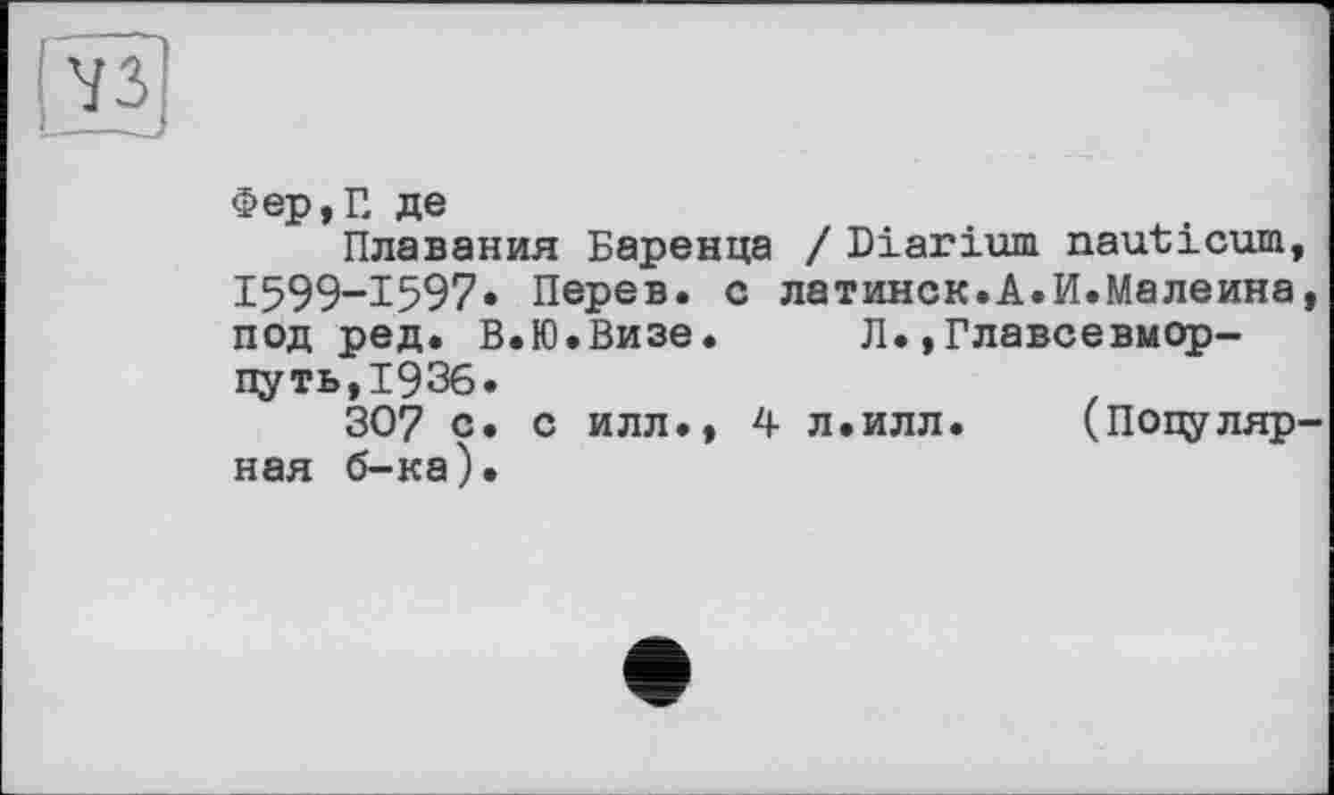 ﻿Фер,Г, де
Плавания Баренца / Diarium nauticum, I599-I597« Перев. с латинск.А.И.Малеина, под ред. В.Ю.Визе.	Л.,Главсевмор-
путь,193б.
307 с. с илл., 4 л.илл.	(Популяр-
ная б-ка).